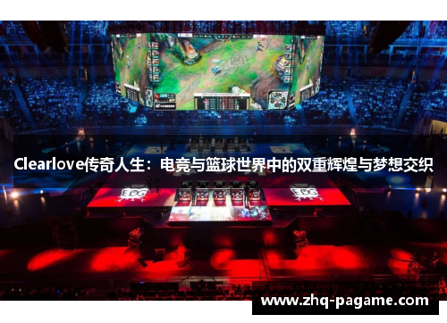 Clearlove传奇人生:电竞与篮球世界中的双重辉煌与梦想交织 Clearlove传奇人生:电竞与篮球世界中的双重辉煌与梦想交织