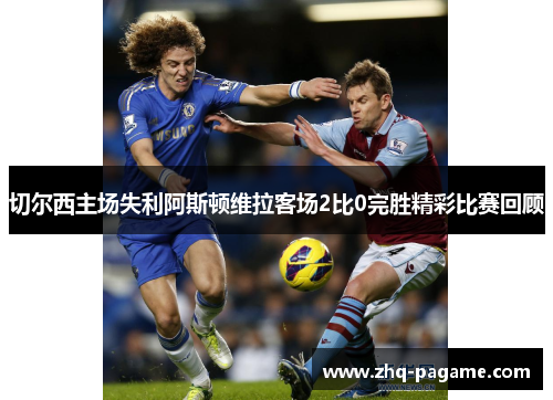 切尔西主场失利阿斯顿维拉客场2比0完胜精彩比赛回顾 切尔西主场失利阿斯顿维拉客场2比0完胜精彩比赛回顾