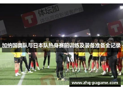 加纳国奥队与日本队热身赛前训练及装备准备全记录 加纳国奥队与日本队热身赛前训练及装备准备全记录