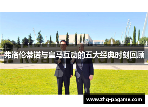 弗洛伦蒂诺与皇马互动的五大经典时刻回顾 弗洛伦蒂诺与皇马互动的五大经典时刻回顾