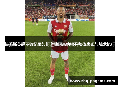 热苏斯英超不败纪录如何激励阿森纳提升整体表现与战术执行 热苏斯英超不败纪录如何激励阿森纳提升整体表现与战术执行