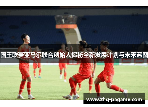 国王联赛亚马尔联合创始人揭秘全新发展计划与未来蓝图 国王联赛亚马尔联合创始人揭秘全新发展计划与未来蓝图
