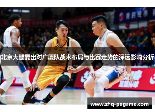 北京大腿复出对广厦队战术布局与比赛走势的深远影响分析 北京大腿复出对广厦队战术布局与比赛走势的深远影响分析
