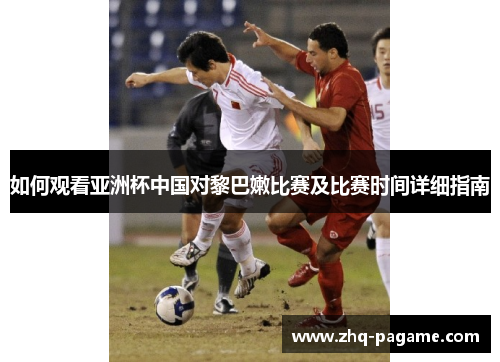 如何观看亚洲杯中国对黎巴嫩比赛及比赛时间详细指南