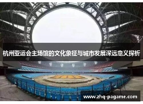 杭州亚运会主场馆的文化象征与城市发展深远意义探析 杭州亚运会主场馆的文化象征与城市发展深远意义探析