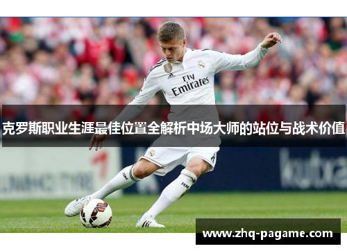 克罗斯职业生涯最佳位置全解析中场大师的站位与战术价值 克罗斯职业生涯最佳位置全解析中场大师的站位与战术价值