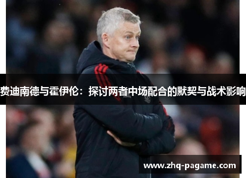 费迪南德与霍伊伦:探讨两者中场配合的默契与战术影响 费迪南德与霍伊伦:探讨两者中场配合的默契与战术影响