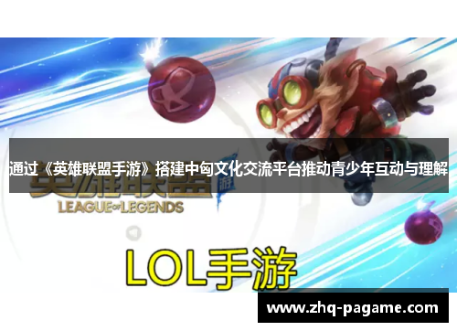 通过《英雄联盟手游》搭建中匈文化交流平台推动青少年互动与理解 通过《英雄联盟手游》搭建中匈文化交流平台推动青少年互动与理解