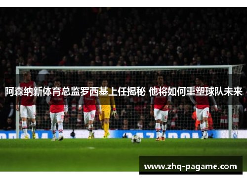 阿森纳新体育总监罗西基上任揭秘 他将如何重塑球队未来 阿森纳新体育总监罗西基上任揭秘 他将如何重塑球队未来