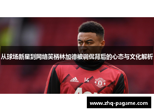 从球场新星到网络笑柄林加德被调侃背后的心态与文化解析 从球场新星到网络笑柄林加德被调侃背后的心态与文化解析