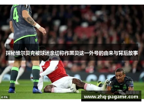 探秘维尔贝克被球迷亲切称作黑贝这一外号的由来与背后故事 探秘维尔贝克被球迷亲切称作黑贝这一外号的由来与背后故事