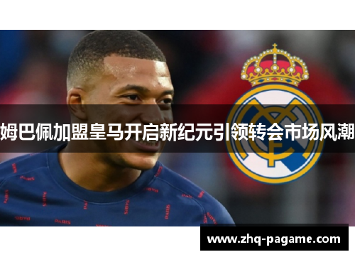 姆巴佩加盟皇马开启新纪元引领转会市场风潮 姆巴佩加盟皇马开启新纪元引领转会市场风潮