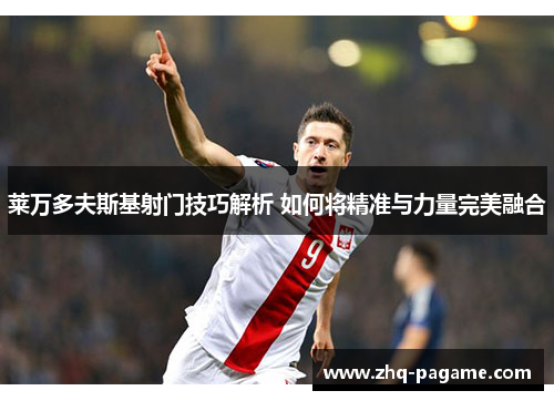 莱万多夫斯基射门技巧解析 如何将精准与力量完美融合 莱万多夫斯基射门技巧解析 如何将精准与力量完美融合