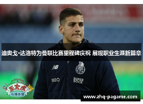 迪奥戈·达洛特为曼联比赛里程碑庆祝 展现职业生涯新篇章