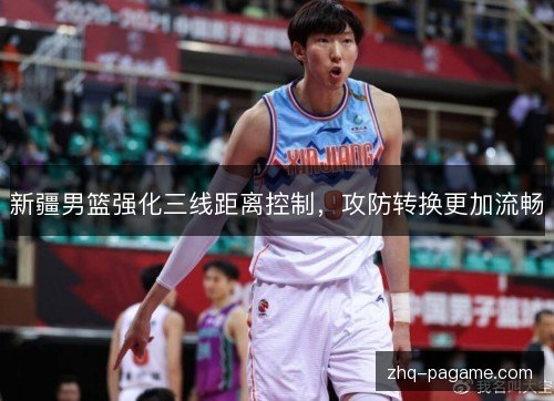 新疆男篮强化三线距离控制，攻防转换更加流畅